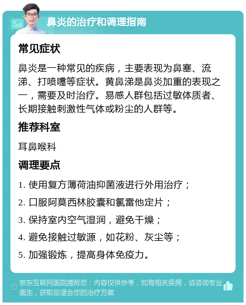 鼻炎的治疗和调理指南 常见症状 鼻炎是一种常见的疾病，主要表现为鼻塞、流涕、打喷嚏等症状。黄鼻涕是鼻炎加重的表现之一，需要及时治疗。易感人群包括过敏体质者、长期接触刺激性气体或粉尘的人群等。 推荐科室 耳鼻喉科 调理要点 1. 使用复方薄荷油抑菌液进行外用治疗； 2. 口服阿莫西林胶囊和氯雷他定片； 3. 保持室内空气湿润，避免干燥； 4. 避免接触过敏源，如花粉、灰尘等； 5. 加强锻炼，提高身体免疫力。