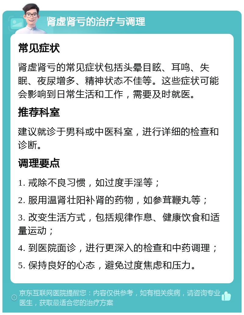 肾虚肾亏的治疗与调理 常见症状 肾虚肾亏的常见症状包括头晕目眩、耳鸣、失眠、夜尿增多、精神状态不佳等。这些症状可能会影响到日常生活和工作，需要及时就医。 推荐科室 建议就诊于男科或中医科室，进行详细的检查和诊断。 调理要点 1. 戒除不良习惯，如过度手淫等； 2. 服用温肾壮阳补肾的药物，如参茸鞭丸等； 3. 改变生活方式，包括规律作息、健康饮食和适量运动； 4. 到医院面诊，进行更深入的检查和中药调理； 5. 保持良好的心态，避免过度焦虑和压力。