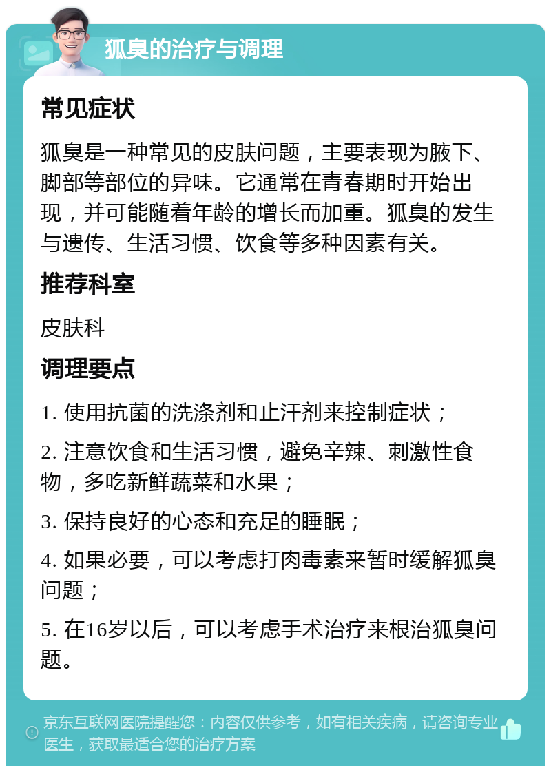 狐臭的治疗与调理 常见症状 狐臭是一种常见的皮肤问题，主要表现为腋下、脚部等部位的异味。它通常在青春期时开始出现，并可能随着年龄的增长而加重。狐臭的发生与遗传、生活习惯、饮食等多种因素有关。 推荐科室 皮肤科 调理要点 1. 使用抗菌的洗涤剂和止汗剂来控制症状； 2. 注意饮食和生活习惯，避免辛辣、刺激性食物，多吃新鲜蔬菜和水果； 3. 保持良好的心态和充足的睡眠； 4. 如果必要，可以考虑打肉毒素来暂时缓解狐臭问题； 5. 在16岁以后，可以考虑手术治疗来根治狐臭问题。