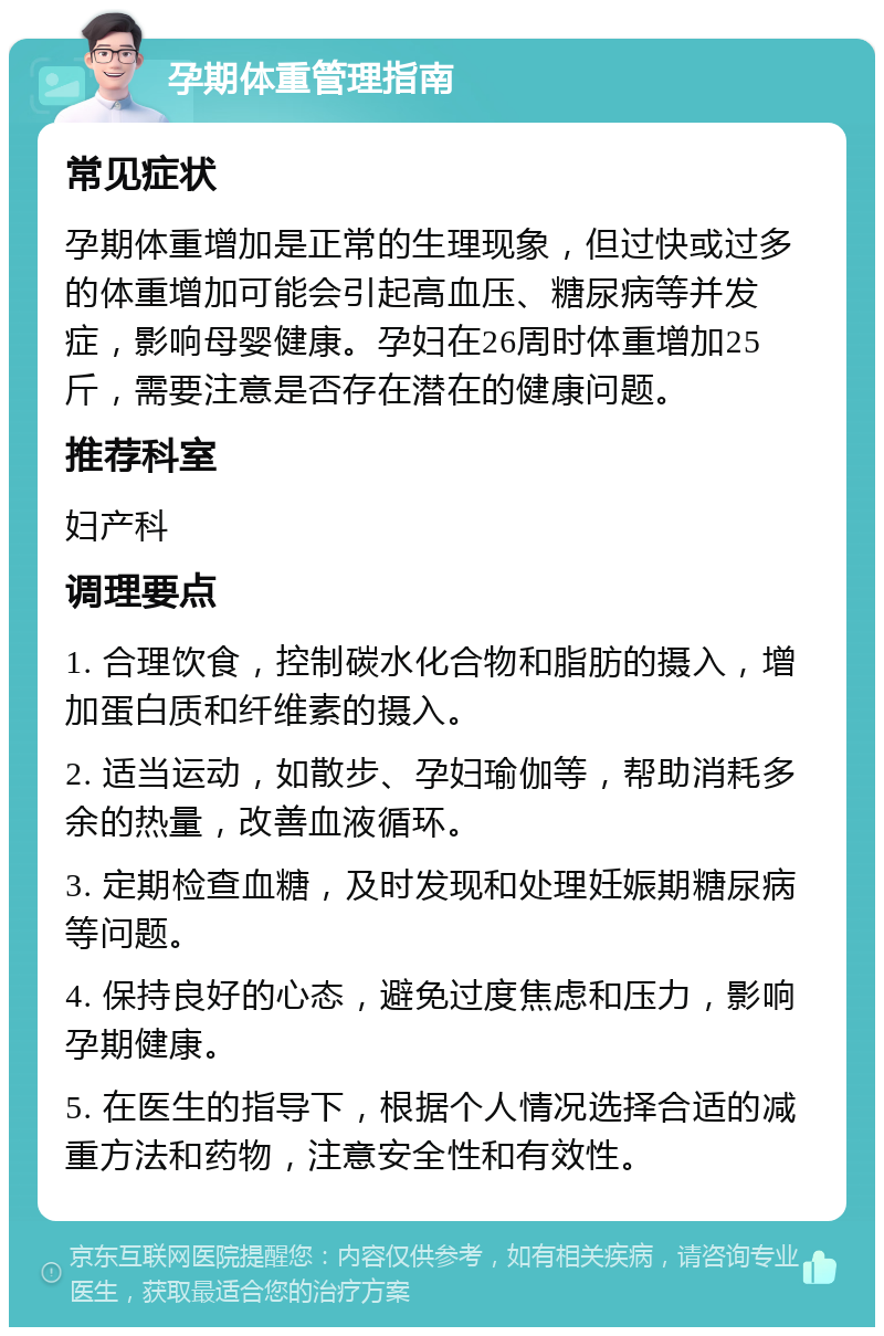 孕期体重管理指南 常见症状 孕期体重增加是正常的生理现象，但过快或过多的体重增加可能会引起高血压、糖尿病等并发症，影响母婴健康。孕妇在26周时体重增加25斤，需要注意是否存在潜在的健康问题。 推荐科室 妇产科 调理要点 1. 合理饮食，控制碳水化合物和脂肪的摄入，增加蛋白质和纤维素的摄入。 2. 适当运动，如散步、孕妇瑜伽等，帮助消耗多余的热量，改善血液循环。 3. 定期检查血糖，及时发现和处理妊娠期糖尿病等问题。 4. 保持良好的心态，避免过度焦虑和压力，影响孕期健康。 5. 在医生的指导下，根据个人情况选择合适的减重方法和药物，注意安全性和有效性。