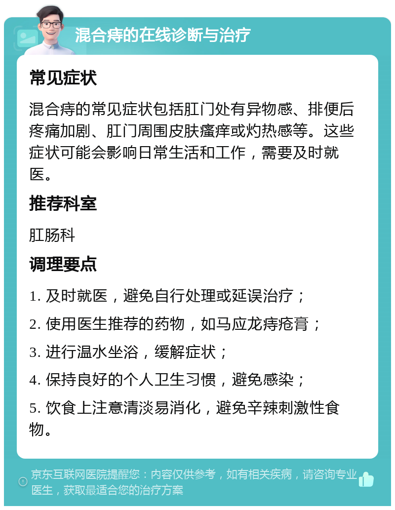 混合痔的在线诊断与治疗 常见症状 混合痔的常见症状包括肛门处有异物感、排便后疼痛加剧、肛门周围皮肤瘙痒或灼热感等。这些症状可能会影响日常生活和工作，需要及时就医。 推荐科室 肛肠科 调理要点 1. 及时就医，避免自行处理或延误治疗； 2. 使用医生推荐的药物，如马应龙痔疮膏； 3. 进行温水坐浴，缓解症状； 4. 保持良好的个人卫生习惯，避免感染； 5. 饮食上注意清淡易消化，避免辛辣刺激性食物。