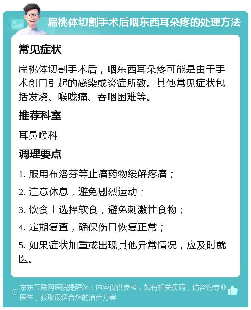 扁桃体切割手术后咽东西耳朵疼的处理方法 常见症状 扁桃体切割手术后，咽东西耳朵疼可能是由于手术创口引起的感染或炎症所致。其他常见症状包括发烧、喉咙痛、吞咽困难等。 推荐科室 耳鼻喉科 调理要点 1. 服用布洛芬等止痛药物缓解疼痛； 2. 注意休息，避免剧烈运动； 3. 饮食上选择软食，避免刺激性食物； 4. 定期复查，确保伤口恢复正常； 5. 如果症状加重或出现其他异常情况，应及时就医。