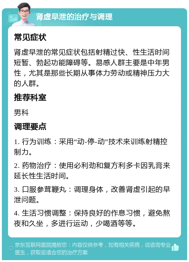 肾虚早泄的治疗与调理 常见症状 肾虚早泄的常见症状包括射精过快、性生活时间短暂、勃起功能障碍等。易感人群主要是中年男性，尤其是那些长期从事体力劳动或精神压力大的人群。 推荐科室 男科 调理要点 1. 行为训练：采用“动-停-动”技术来训练射精控制力。 2. 药物治疗：使用必利劲和复方利多卡因乳膏来延长性生活时间。 3. 口服参茸鞭丸：调理身体，改善肾虚引起的早泄问题。 4. 生活习惯调整：保持良好的作息习惯，避免熬夜和久坐，多进行运动，少喝酒等等。