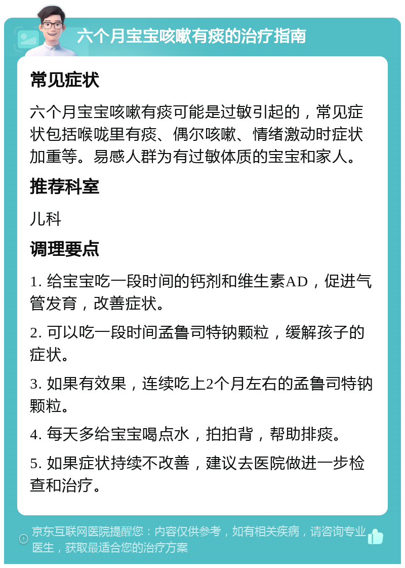 六个月宝宝咳嗽有痰的治疗指南 常见症状 六个月宝宝咳嗽有痰可能是过敏引起的，常见症状包括喉咙里有痰、偶尔咳嗽、情绪激动时症状加重等。易感人群为有过敏体质的宝宝和家人。 推荐科室 儿科 调理要点 1. 给宝宝吃一段时间的钙剂和维生素AD，促进气管发育，改善症状。 2. 可以吃一段时间孟鲁司特钠颗粒，缓解孩子的症状。 3. 如果有效果，连续吃上2个月左右的孟鲁司特钠颗粒。 4. 每天多给宝宝喝点水，拍拍背，帮助排痰。 5. 如果症状持续不改善，建议去医院做进一步检查和治疗。