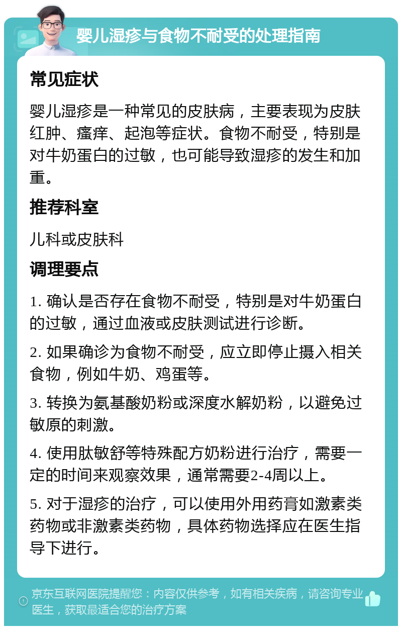 婴儿湿疹与食物不耐受的处理指南 常见症状 婴儿湿疹是一种常见的皮肤病，主要表现为皮肤红肿、瘙痒、起泡等症状。食物不耐受，特别是对牛奶蛋白的过敏，也可能导致湿疹的发生和加重。 推荐科室 儿科或皮肤科 调理要点 1. 确认是否存在食物不耐受，特别是对牛奶蛋白的过敏，通过血液或皮肤测试进行诊断。 2. 如果确诊为食物不耐受，应立即停止摄入相关食物，例如牛奶、鸡蛋等。 3. 转换为氨基酸奶粉或深度水解奶粉，以避免过敏原的刺激。 4. 使用肽敏舒等特殊配方奶粉进行治疗，需要一定的时间来观察效果，通常需要2-4周以上。 5. 对于湿疹的治疗，可以使用外用药膏如激素类药物或非激素类药物，具体药物选择应在医生指导下进行。