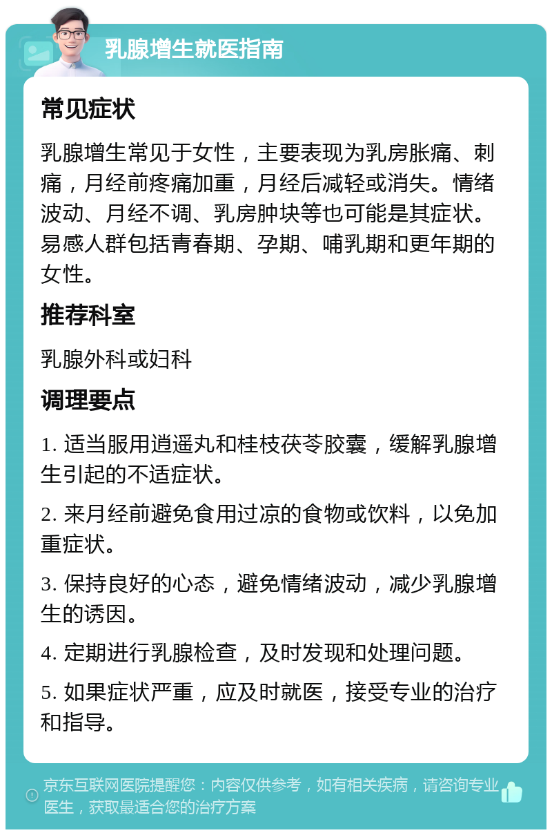 乳腺增生就医指南 常见症状 乳腺增生常见于女性，主要表现为乳房胀痛、刺痛，月经前疼痛加重，月经后减轻或消失。情绪波动、月经不调、乳房肿块等也可能是其症状。易感人群包括青春期、孕期、哺乳期和更年期的女性。 推荐科室 乳腺外科或妇科 调理要点 1. 适当服用逍遥丸和桂枝茯苓胶囊，缓解乳腺增生引起的不适症状。 2. 来月经前避免食用过凉的食物或饮料，以免加重症状。 3. 保持良好的心态，避免情绪波动，减少乳腺增生的诱因。 4. 定期进行乳腺检查，及时发现和处理问题。 5. 如果症状严重，应及时就医，接受专业的治疗和指导。