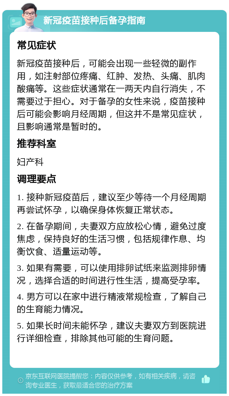 新冠疫苗接种后备孕指南 常见症状 新冠疫苗接种后，可能会出现一些轻微的副作用，如注射部位疼痛、红肿、发热、头痛、肌肉酸痛等。这些症状通常在一两天内自行消失，不需要过于担心。对于备孕的女性来说，疫苗接种后可能会影响月经周期，但这并不是常见症状，且影响通常是暂时的。 推荐科室 妇产科 调理要点 1. 接种新冠疫苗后，建议至少等待一个月经周期再尝试怀孕，以确保身体恢复正常状态。 2. 在备孕期间，夫妻双方应放松心情，避免过度焦虑，保持良好的生活习惯，包括规律作息、均衡饮食、适量运动等。 3. 如果有需要，可以使用排卵试纸来监测排卵情况，选择合适的时间进行性生活，提高受孕率。 4. 男方可以在家中进行精液常规检查，了解自己的生育能力情况。 5. 如果长时间未能怀孕，建议夫妻双方到医院进行详细检查，排除其他可能的生育问题。