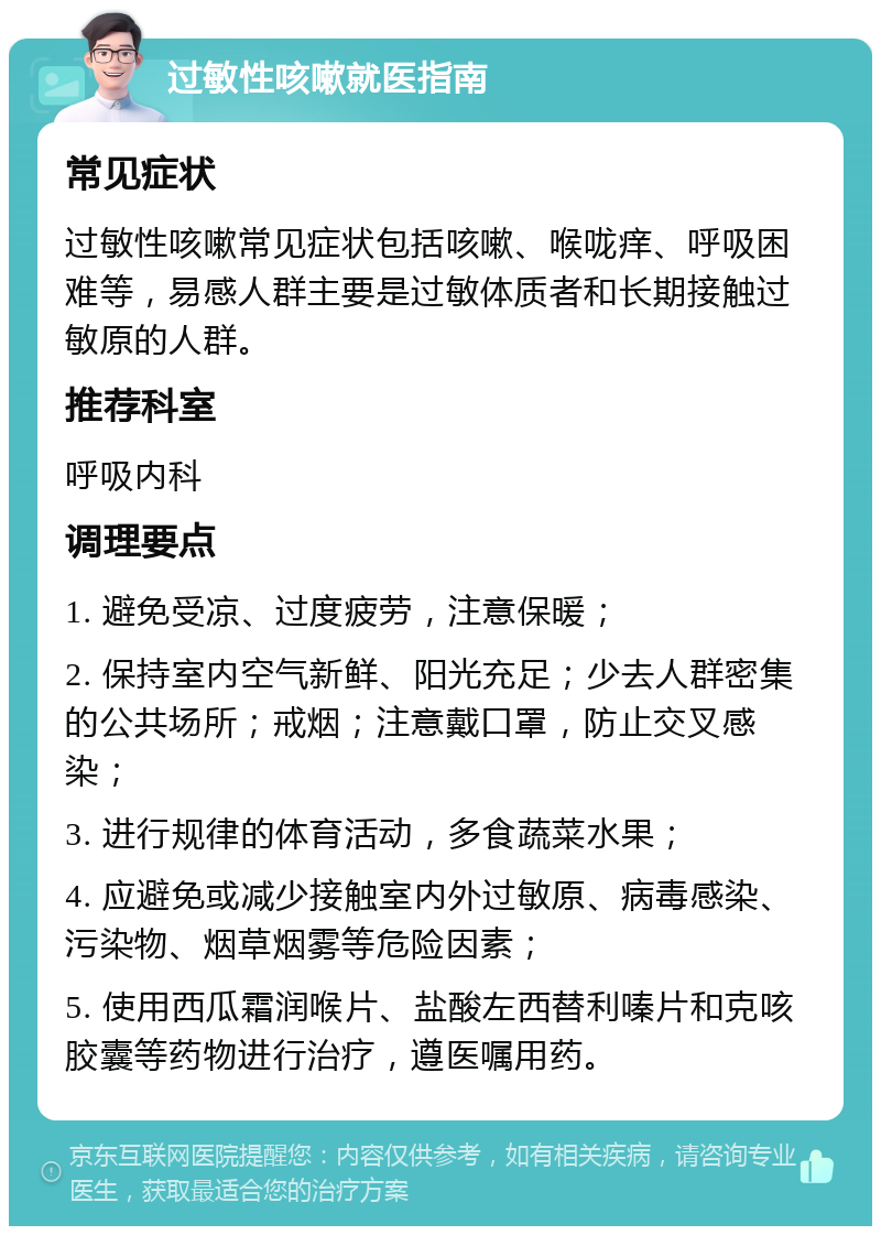 过敏性咳嗽就医指南 常见症状 过敏性咳嗽常见症状包括咳嗽、喉咙痒、呼吸困难等，易感人群主要是过敏体质者和长期接触过敏原的人群。 推荐科室 呼吸内科 调理要点 1. 避免受凉、过度疲劳，注意保暖； 2. 保持室内空气新鲜、阳光充足；少去人群密集的公共场所；戒烟；注意戴口罩，防止交叉感染； 3. 进行规律的体育活动，多食蔬菜水果； 4. 应避免或减少接触室内外过敏原、病毒感染、污染物、烟草烟雾等危险因素； 5. 使用西瓜霜润喉片、盐酸左西替利嗪片和克咳胶囊等药物进行治疗，遵医嘱用药。