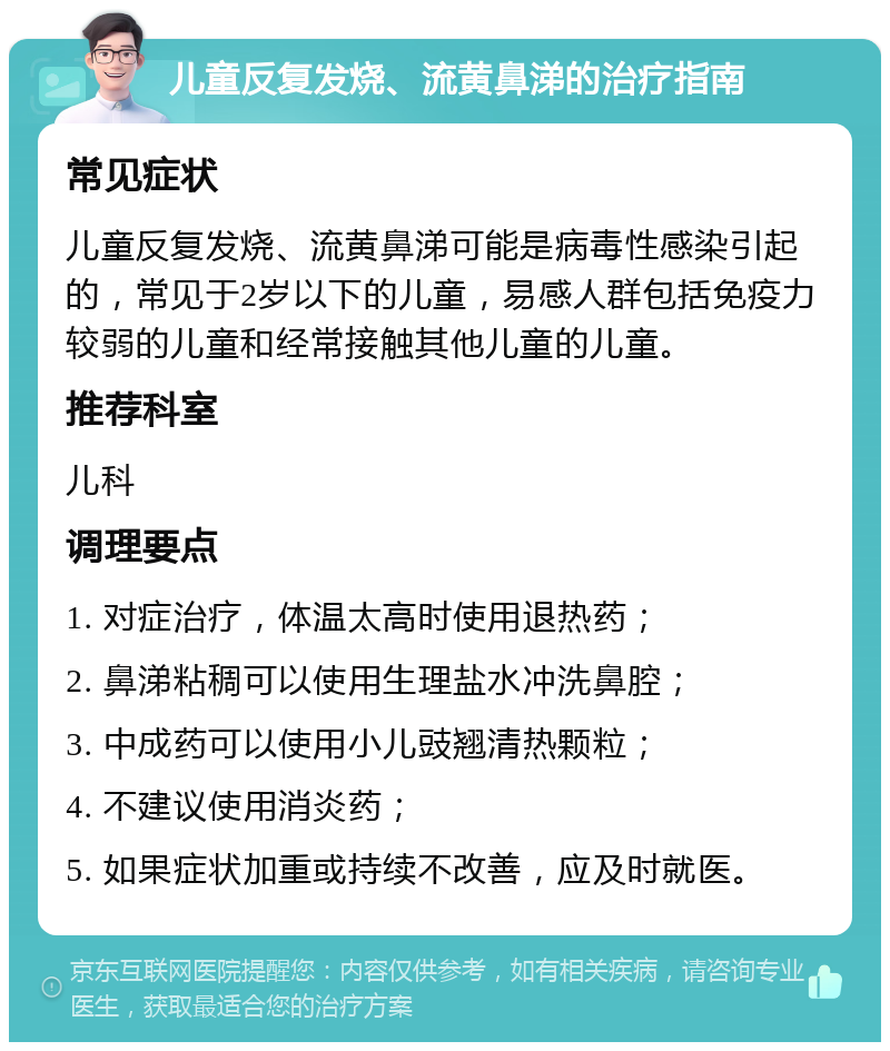 儿童反复发烧、流黄鼻涕的治疗指南 常见症状 儿童反复发烧、流黄鼻涕可能是病毒性感染引起的，常见于2岁以下的儿童，易感人群包括免疫力较弱的儿童和经常接触其他儿童的儿童。 推荐科室 儿科 调理要点 1. 对症治疗，体温太高时使用退热药； 2. 鼻涕粘稠可以使用生理盐水冲洗鼻腔； 3. 中成药可以使用小儿豉翘清热颗粒； 4. 不建议使用消炎药； 5. 如果症状加重或持续不改善，应及时就医。