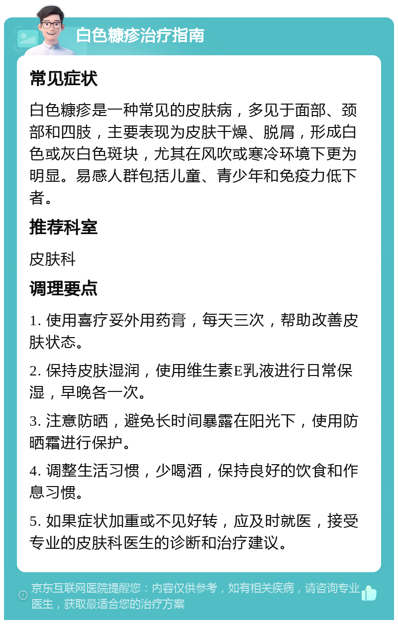 白色糠疹治疗指南 常见症状 白色糠疹是一种常见的皮肤病，多见于面部、颈部和四肢，主要表现为皮肤干燥、脱屑，形成白色或灰白色斑块，尤其在风吹或寒冷环境下更为明显。易感人群包括儿童、青少年和免疫力低下者。 推荐科室 皮肤科 调理要点 1. 使用喜疗妥外用药膏，每天三次，帮助改善皮肤状态。 2. 保持皮肤湿润，使用维生素E乳液进行日常保湿，早晚各一次。 3. 注意防晒，避免长时间暴露在阳光下，使用防晒霜进行保护。 4. 调整生活习惯，少喝酒，保持良好的饮食和作息习惯。 5. 如果症状加重或不见好转，应及时就医，接受专业的皮肤科医生的诊断和治疗建议。