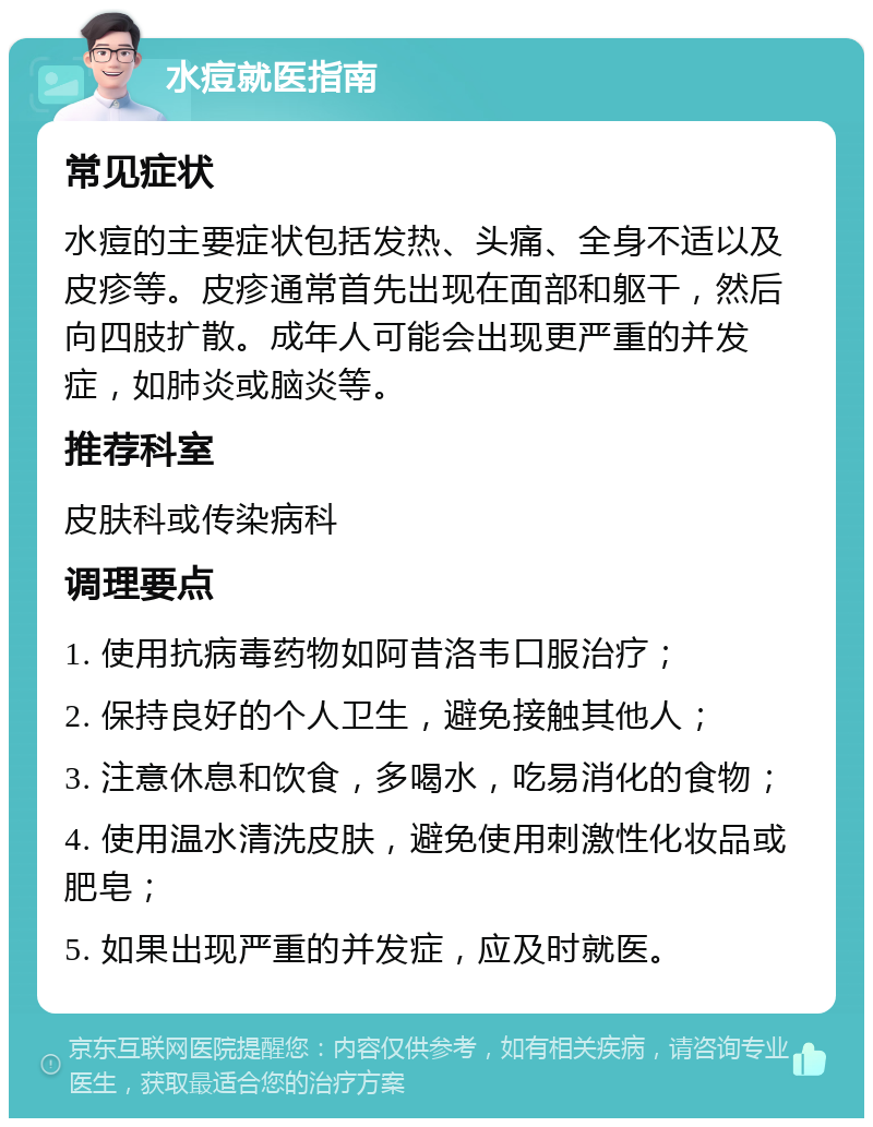 水痘就医指南 常见症状 水痘的主要症状包括发热、头痛、全身不适以及皮疹等。皮疹通常首先出现在面部和躯干，然后向四肢扩散。成年人可能会出现更严重的并发症，如肺炎或脑炎等。 推荐科室 皮肤科或传染病科 调理要点 1. 使用抗病毒药物如阿昔洛韦口服治疗； 2. 保持良好的个人卫生，避免接触其他人； 3. 注意休息和饮食，多喝水，吃易消化的食物； 4. 使用温水清洗皮肤，避免使用刺激性化妆品或肥皂； 5. 如果出现严重的并发症，应及时就医。