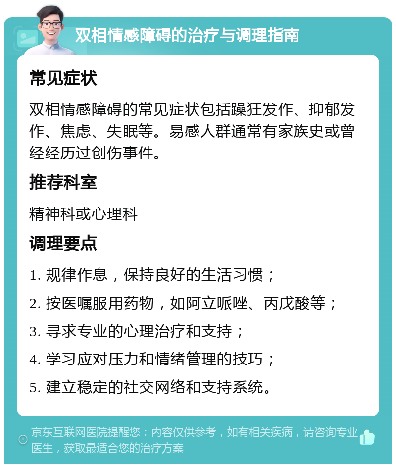 双相情感障碍的治疗与调理指南 常见症状 双相情感障碍的常见症状包括躁狂发作、抑郁发作、焦虑、失眠等。易感人群通常有家族史或曾经经历过创伤事件。 推荐科室 精神科或心理科 调理要点 1. 规律作息，保持良好的生活习惯； 2. 按医嘱服用药物，如阿立哌唑、丙戊酸等； 3. 寻求专业的心理治疗和支持； 4. 学习应对压力和情绪管理的技巧； 5. 建立稳定的社交网络和支持系统。