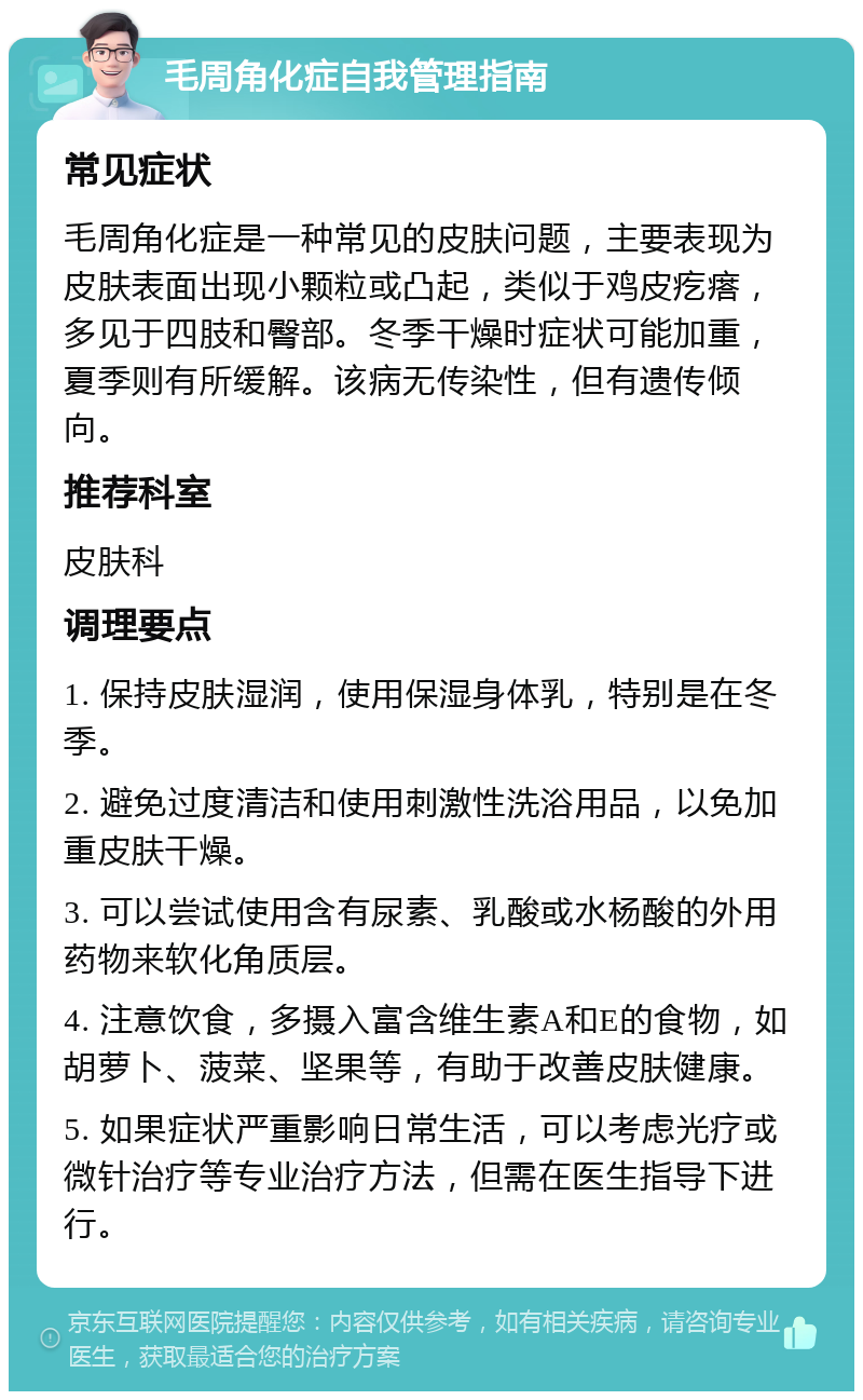 毛周角化症自我管理指南 常见症状 毛周角化症是一种常见的皮肤问题，主要表现为皮肤表面出现小颗粒或凸起，类似于鸡皮疙瘩，多见于四肢和臀部。冬季干燥时症状可能加重，夏季则有所缓解。该病无传染性，但有遗传倾向。 推荐科室 皮肤科 调理要点 1. 保持皮肤湿润，使用保湿身体乳，特别是在冬季。 2. 避免过度清洁和使用刺激性洗浴用品，以免加重皮肤干燥。 3. 可以尝试使用含有尿素、乳酸或水杨酸的外用药物来软化角质层。 4. 注意饮食，多摄入富含维生素A和E的食物，如胡萝卜、菠菜、坚果等，有助于改善皮肤健康。 5. 如果症状严重影响日常生活，可以考虑光疗或微针治疗等专业治疗方法，但需在医生指导下进行。