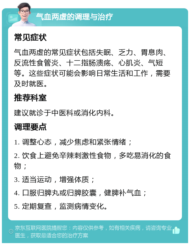 气血两虚的调理与治疗 常见症状 气血两虚的常见症状包括失眠、乏力、胃息肉、反流性食管炎、十二指肠溃疡、心肌炎、气短等。这些症状可能会影响日常生活和工作，需要及时就医。 推荐科室 建议就诊于中医科或消化内科。 调理要点 1. 调整心态，减少焦虑和紧张情绪； 2. 饮食上避免辛辣刺激性食物，多吃易消化的食物； 3. 适当运动，增强体质； 4. 口服归脾丸或归脾胶囊，健脾补气血； 5. 定期复查，监测病情变化。