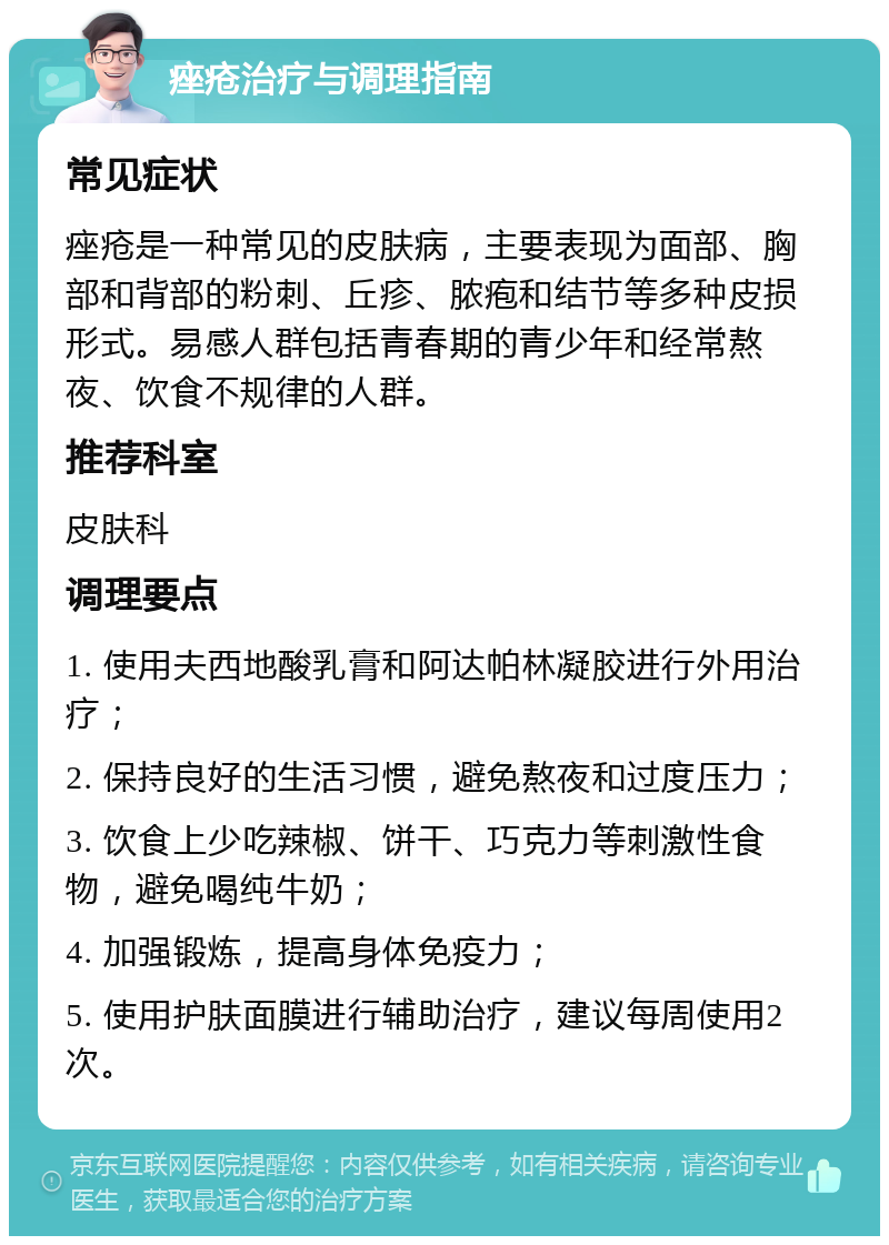 痤疮治疗与调理指南 常见症状 痤疮是一种常见的皮肤病，主要表现为面部、胸部和背部的粉刺、丘疹、脓疱和结节等多种皮损形式。易感人群包括青春期的青少年和经常熬夜、饮食不规律的人群。 推荐科室 皮肤科 调理要点 1. 使用夫西地酸乳膏和阿达帕林凝胶进行外用治疗； 2. 保持良好的生活习惯，避免熬夜和过度压力； 3. 饮食上少吃辣椒、饼干、巧克力等刺激性食物，避免喝纯牛奶； 4. 加强锻炼，提高身体免疫力； 5. 使用护肤面膜进行辅助治疗，建议每周使用2次。