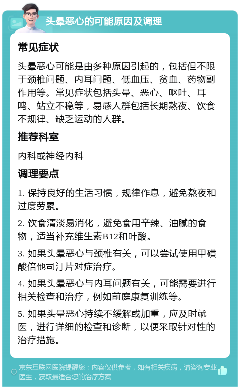 头晕恶心的可能原因及调理 常见症状 头晕恶心可能是由多种原因引起的，包括但不限于颈椎问题、内耳问题、低血压、贫血、药物副作用等。常见症状包括头晕、恶心、呕吐、耳鸣、站立不稳等，易感人群包括长期熬夜、饮食不规律、缺乏运动的人群。 推荐科室 内科或神经内科 调理要点 1. 保持良好的生活习惯，规律作息，避免熬夜和过度劳累。 2. 饮食清淡易消化，避免食用辛辣、油腻的食物，适当补充维生素B12和叶酸。 3. 如果头晕恶心与颈椎有关，可以尝试使用甲磺酸倍他司汀片对症治疗。 4. 如果头晕恶心与内耳问题有关，可能需要进行相关检查和治疗，例如前庭康复训练等。 5. 如果头晕恶心持续不缓解或加重，应及时就医，进行详细的检查和诊断，以便采取针对性的治疗措施。