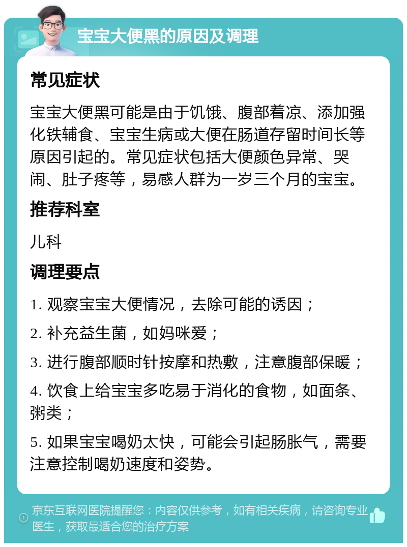 宝宝大便黑的原因及调理 常见症状 宝宝大便黑可能是由于饥饿、腹部着凉、添加强化铁辅食、宝宝生病或大便在肠道存留时间长等原因引起的。常见症状包括大便颜色异常、哭闹、肚子疼等，易感人群为一岁三个月的宝宝。 推荐科室 儿科 调理要点 1. 观察宝宝大便情况，去除可能的诱因； 2. 补充益生菌，如妈咪爱； 3. 进行腹部顺时针按摩和热敷，注意腹部保暖； 4. 饮食上给宝宝多吃易于消化的食物，如面条、粥类； 5. 如果宝宝喝奶太快，可能会引起肠胀气，需要注意控制喝奶速度和姿势。