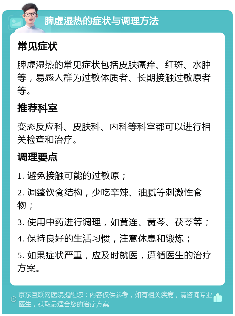 脾虚湿热的症状与调理方法 常见症状 脾虚湿热的常见症状包括皮肤瘙痒、红斑、水肿等，易感人群为过敏体质者、长期接触过敏原者等。 推荐科室 变态反应科、皮肤科、内科等科室都可以进行相关检查和治疗。 调理要点 1. 避免接触可能的过敏原； 2. 调整饮食结构，少吃辛辣、油腻等刺激性食物； 3. 使用中药进行调理，如黄连、黄芩、茯苓等； 4. 保持良好的生活习惯，注意休息和锻炼； 5. 如果症状严重，应及时就医，遵循医生的治疗方案。