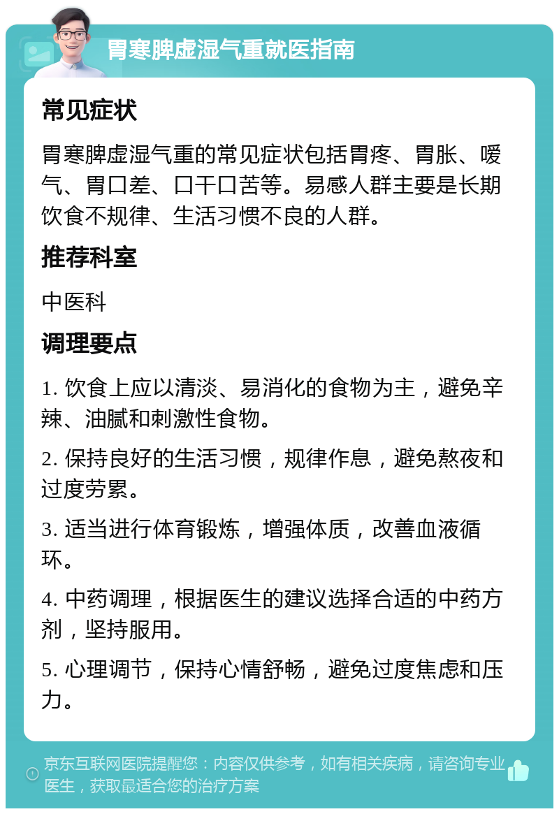 胃寒脾虚湿气重就医指南 常见症状 胃寒脾虚湿气重的常见症状包括胃疼、胃胀、嗳气、胃口差、口干口苦等。易感人群主要是长期饮食不规律、生活习惯不良的人群。 推荐科室 中医科 调理要点 1. 饮食上应以清淡、易消化的食物为主，避免辛辣、油腻和刺激性食物。 2. 保持良好的生活习惯，规律作息，避免熬夜和过度劳累。 3. 适当进行体育锻炼，增强体质，改善血液循环。 4. 中药调理，根据医生的建议选择合适的中药方剂，坚持服用。 5. 心理调节，保持心情舒畅，避免过度焦虑和压力。