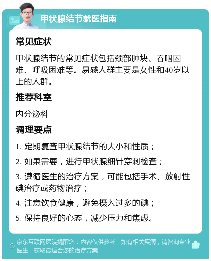 甲状腺结节就医指南 常见症状 甲状腺结节的常见症状包括颈部肿块、吞咽困难、呼吸困难等。易感人群主要是女性和40岁以上的人群。 推荐科室 内分泌科 调理要点 1. 定期复查甲状腺结节的大小和性质； 2. 如果需要，进行甲状腺细针穿刺检查； 3. 遵循医生的治疗方案，可能包括手术、放射性碘治疗或药物治疗； 4. 注意饮食健康，避免摄入过多的碘； 5. 保持良好的心态，减少压力和焦虑。