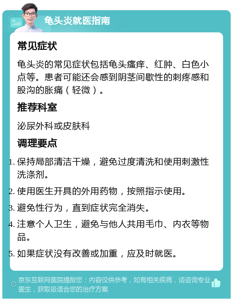 龟头炎就医指南 常见症状 龟头炎的常见症状包括龟头瘙痒、红肿、白色小点等。患者可能还会感到阴茎间歇性的刺疼感和股沟的胀痛（轻微）。 推荐科室 泌尿外科或皮肤科 调理要点 保持局部清洁干燥，避免过度清洗和使用刺激性洗涤剂。 使用医生开具的外用药物，按照指示使用。 避免性行为，直到症状完全消失。 注意个人卫生，避免与他人共用毛巾、内衣等物品。 如果症状没有改善或加重，应及时就医。