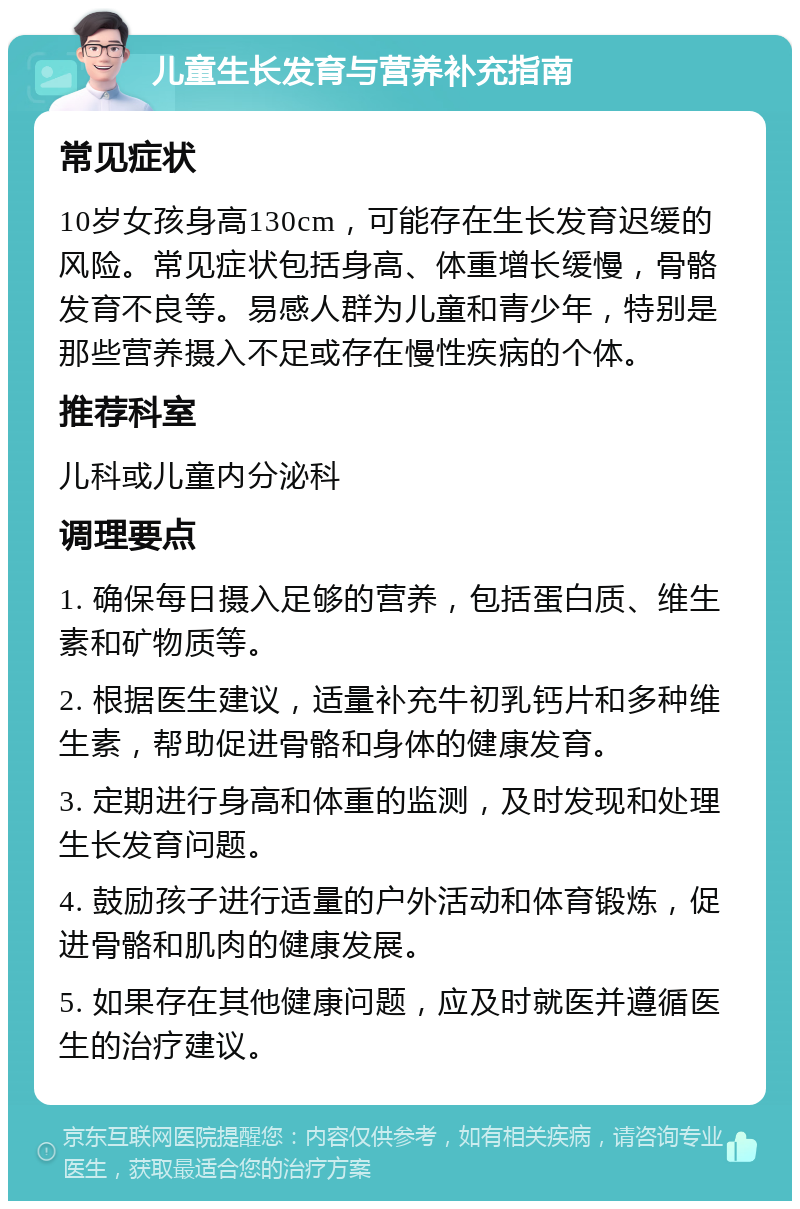 儿童生长发育与营养补充指南 常见症状 10岁女孩身高130cm，可能存在生长发育迟缓的风险。常见症状包括身高、体重增长缓慢，骨骼发育不良等。易感人群为儿童和青少年，特别是那些营养摄入不足或存在慢性疾病的个体。 推荐科室 儿科或儿童内分泌科 调理要点 1. 确保每日摄入足够的营养，包括蛋白质、维生素和矿物质等。 2. 根据医生建议，适量补充牛初乳钙片和多种维生素，帮助促进骨骼和身体的健康发育。 3. 定期进行身高和体重的监测，及时发现和处理生长发育问题。 4. 鼓励孩子进行适量的户外活动和体育锻炼，促进骨骼和肌肉的健康发展。 5. 如果存在其他健康问题，应及时就医并遵循医生的治疗建议。