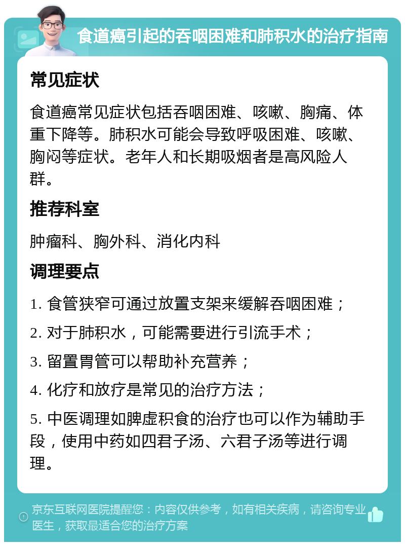 食道癌引起的吞咽困难和肺积水的治疗指南 常见症状 食道癌常见症状包括吞咽困难、咳嗽、胸痛、体重下降等。肺积水可能会导致呼吸困难、咳嗽、胸闷等症状。老年人和长期吸烟者是高风险人群。 推荐科室 肿瘤科、胸外科、消化内科 调理要点 1. 食管狭窄可通过放置支架来缓解吞咽困难； 2. 对于肺积水，可能需要进行引流手术； 3. 留置胃管可以帮助补充营养； 4. 化疗和放疗是常见的治疗方法； 5. 中医调理如脾虚积食的治疗也可以作为辅助手段，使用中药如四君子汤、六君子汤等进行调理。