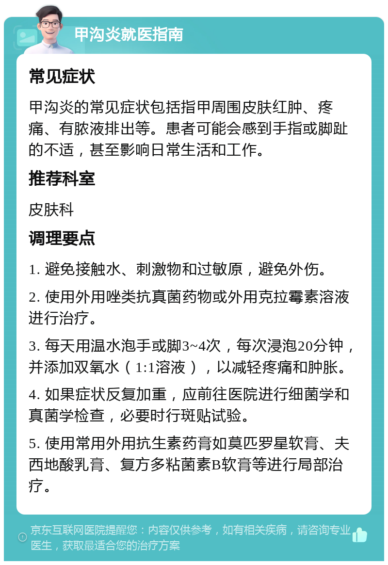 甲沟炎就医指南 常见症状 甲沟炎的常见症状包括指甲周围皮肤红肿、疼痛、有脓液排出等。患者可能会感到手指或脚趾的不适，甚至影响日常生活和工作。 推荐科室 皮肤科 调理要点 1. 避免接触水、刺激物和过敏原，避免外伤。 2. 使用外用唑类抗真菌药物或外用克拉霉素溶液进行治疗。 3. 每天用温水泡手或脚3~4次，每次浸泡20分钟，并添加双氧水（1:1溶液），以减轻疼痛和肿胀。 4. 如果症状反复加重，应前往医院进行细菌学和真菌学检查，必要时行斑贴试验。 5. 使用常用外用抗生素药膏如莫匹罗星软膏、夫西地酸乳膏、复方多粘菌素B软膏等进行局部治疗。