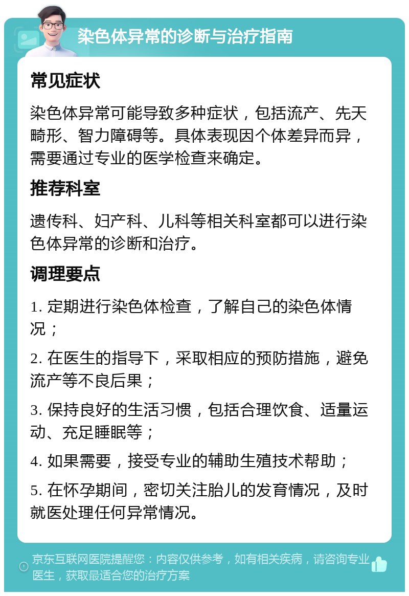 染色体异常的诊断与治疗指南 常见症状 染色体异常可能导致多种症状，包括流产、先天畸形、智力障碍等。具体表现因个体差异而异，需要通过专业的医学检查来确定。 推荐科室 遗传科、妇产科、儿科等相关科室都可以进行染色体异常的诊断和治疗。 调理要点 1. 定期进行染色体检查，了解自己的染色体情况； 2. 在医生的指导下，采取相应的预防措施，避免流产等不良后果； 3. 保持良好的生活习惯，包括合理饮食、适量运动、充足睡眠等； 4. 如果需要，接受专业的辅助生殖技术帮助； 5. 在怀孕期间，密切关注胎儿的发育情况，及时就医处理任何异常情况。