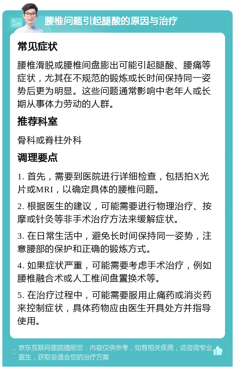 腰椎问题引起腿酸的原因与治疗 常见症状 腰椎滑脱或腰椎间盘膨出可能引起腿酸、腰痛等症状，尤其在不规范的锻炼或长时间保持同一姿势后更为明显。这些问题通常影响中老年人或长期从事体力劳动的人群。 推荐科室 骨科或脊柱外科 调理要点 1. 首先，需要到医院进行详细检查，包括拍X光片或MRI，以确定具体的腰椎问题。 2. 根据医生的建议，可能需要进行物理治疗、按摩或针灸等非手术治疗方法来缓解症状。 3. 在日常生活中，避免长时间保持同一姿势，注意腰部的保护和正确的锻炼方式。 4. 如果症状严重，可能需要考虑手术治疗，例如腰椎融合术或人工椎间盘置换术等。 5. 在治疗过程中，可能需要服用止痛药或消炎药来控制症状，具体药物应由医生开具处方并指导使用。