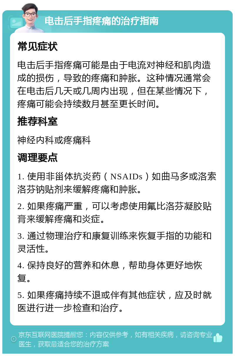 电击后手指疼痛的治疗指南 常见症状 电击后手指疼痛可能是由于电流对神经和肌肉造成的损伤，导致的疼痛和肿胀。这种情况通常会在电击后几天或几周内出现，但在某些情况下，疼痛可能会持续数月甚至更长时间。 推荐科室 神经内科或疼痛科 调理要点 1. 使用非甾体抗炎药（NSAIDs）如曲马多或洛索洛芬钠贴剂来缓解疼痛和肿胀。 2. 如果疼痛严重，可以考虑使用氟比洛芬凝胶贴膏来缓解疼痛和炎症。 3. 通过物理治疗和康复训练来恢复手指的功能和灵活性。 4. 保持良好的营养和休息，帮助身体更好地恢复。 5. 如果疼痛持续不退或伴有其他症状，应及时就医进行进一步检查和治疗。