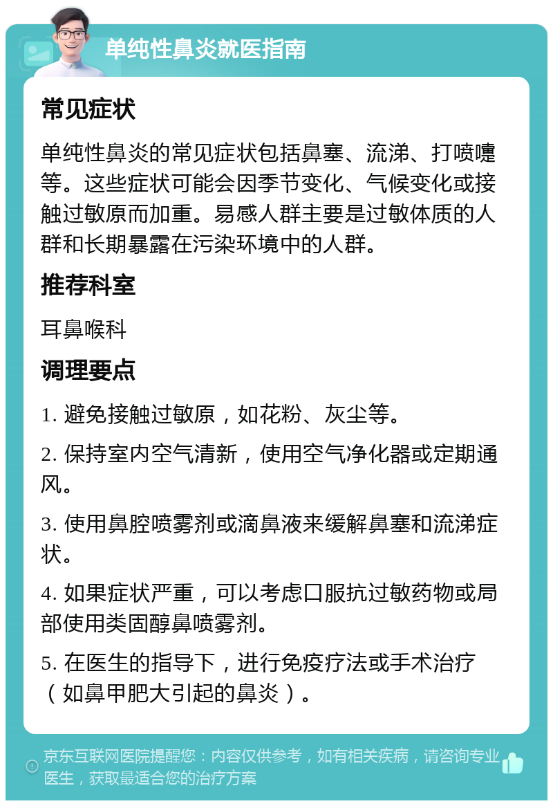 单纯性鼻炎就医指南 常见症状 单纯性鼻炎的常见症状包括鼻塞、流涕、打喷嚏等。这些症状可能会因季节变化、气候变化或接触过敏原而加重。易感人群主要是过敏体质的人群和长期暴露在污染环境中的人群。 推荐科室 耳鼻喉科 调理要点 1. 避免接触过敏原，如花粉、灰尘等。 2. 保持室内空气清新，使用空气净化器或定期通风。 3. 使用鼻腔喷雾剂或滴鼻液来缓解鼻塞和流涕症状。 4. 如果症状严重，可以考虑口服抗过敏药物或局部使用类固醇鼻喷雾剂。 5. 在医生的指导下，进行免疫疗法或手术治疗（如鼻甲肥大引起的鼻炎）。