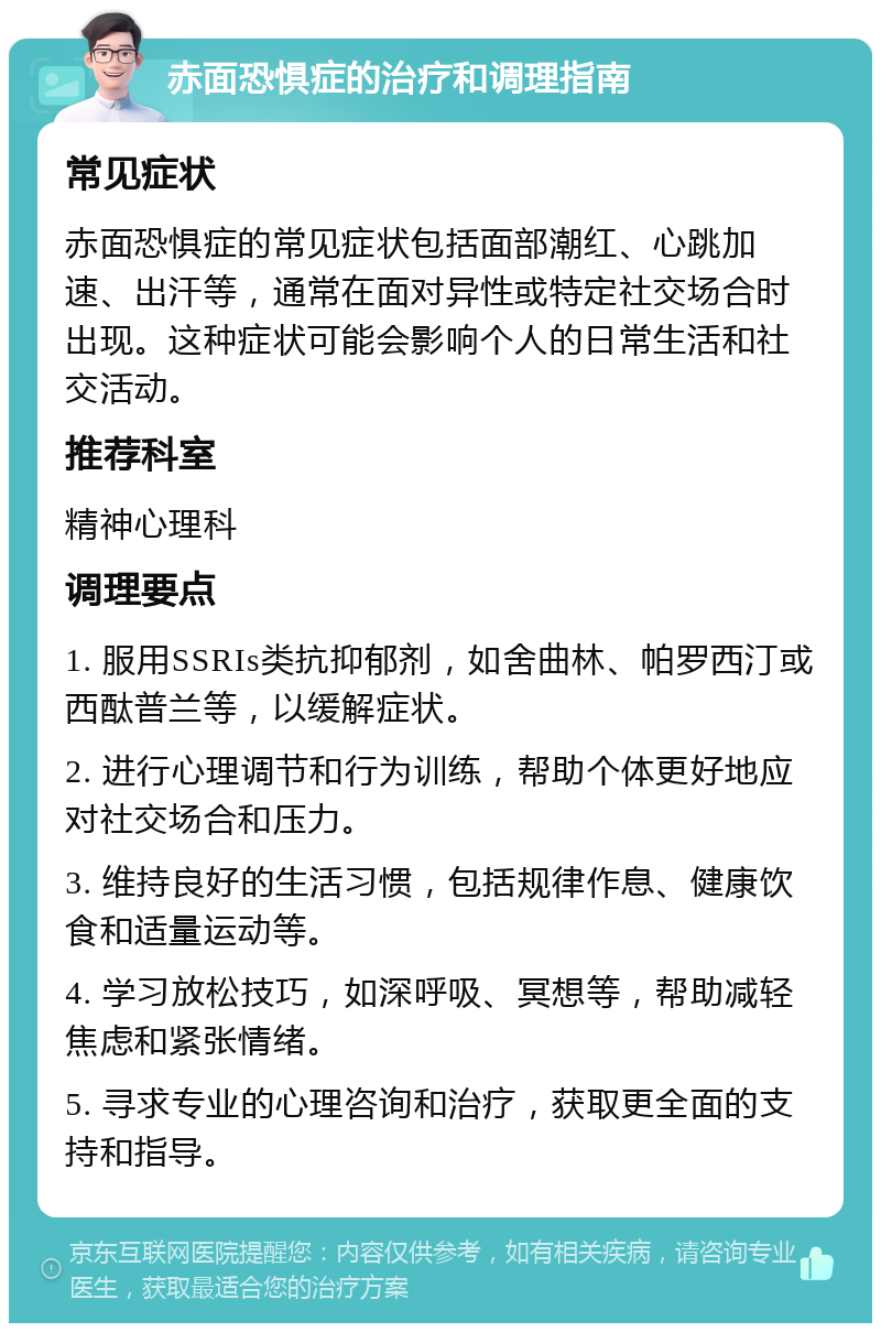 赤面恐惧症的治疗和调理指南 常见症状 赤面恐惧症的常见症状包括面部潮红、心跳加速、出汗等，通常在面对异性或特定社交场合时出现。这种症状可能会影响个人的日常生活和社交活动。 推荐科室 精神心理科 调理要点 1. 服用SSRIs类抗抑郁剂，如舍曲林、帕罗西汀或西酞普兰等，以缓解症状。 2. 进行心理调节和行为训练，帮助个体更好地应对社交场合和压力。 3. 维持良好的生活习惯，包括规律作息、健康饮食和适量运动等。 4. 学习放松技巧，如深呼吸、冥想等，帮助减轻焦虑和紧张情绪。 5. 寻求专业的心理咨询和治疗，获取更全面的支持和指导。