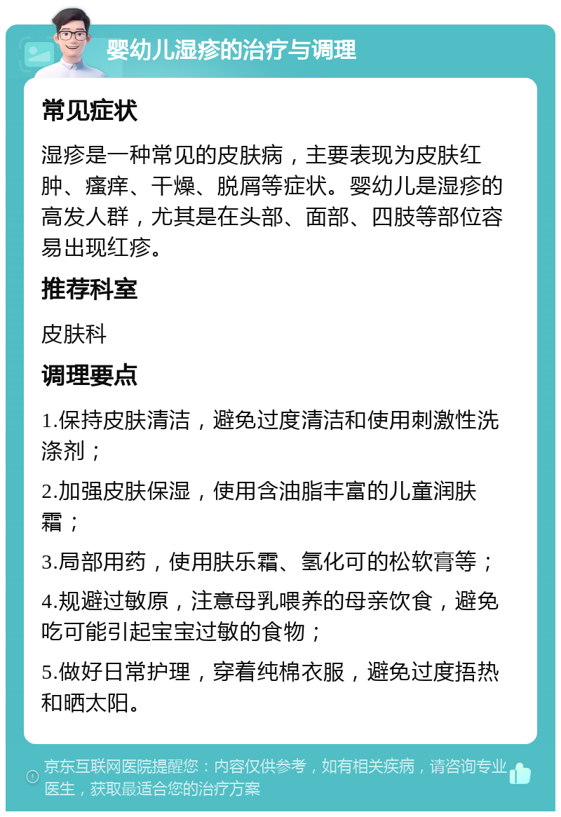 婴幼儿湿疹的治疗与调理 常见症状 湿疹是一种常见的皮肤病，主要表现为皮肤红肿、瘙痒、干燥、脱屑等症状。婴幼儿是湿疹的高发人群，尤其是在头部、面部、四肢等部位容易出现红疹。 推荐科室 皮肤科 调理要点 1.保持皮肤清洁，避免过度清洁和使用刺激性洗涤剂； 2.加强皮肤保湿，使用含油脂丰富的儿童润肤霜； 3.局部用药，使用肤乐霜、氢化可的松软膏等； 4.规避过敏原，注意母乳喂养的母亲饮食，避免吃可能引起宝宝过敏的食物； 5.做好日常护理，穿着纯棉衣服，避免过度捂热和晒太阳。