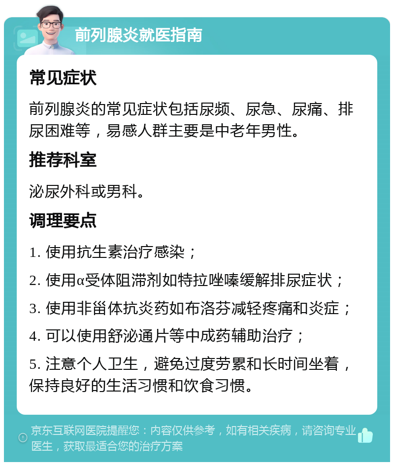 前列腺炎就医指南 常见症状 前列腺炎的常见症状包括尿频、尿急、尿痛、排尿困难等，易感人群主要是中老年男性。 推荐科室 泌尿外科或男科。 调理要点 1. 使用抗生素治疗感染； 2. 使用α受体阻滞剂如特拉唑嗪缓解排尿症状； 3. 使用非甾体抗炎药如布洛芬减轻疼痛和炎症； 4. 可以使用舒泌通片等中成药辅助治疗； 5. 注意个人卫生，避免过度劳累和长时间坐着，保持良好的生活习惯和饮食习惯。