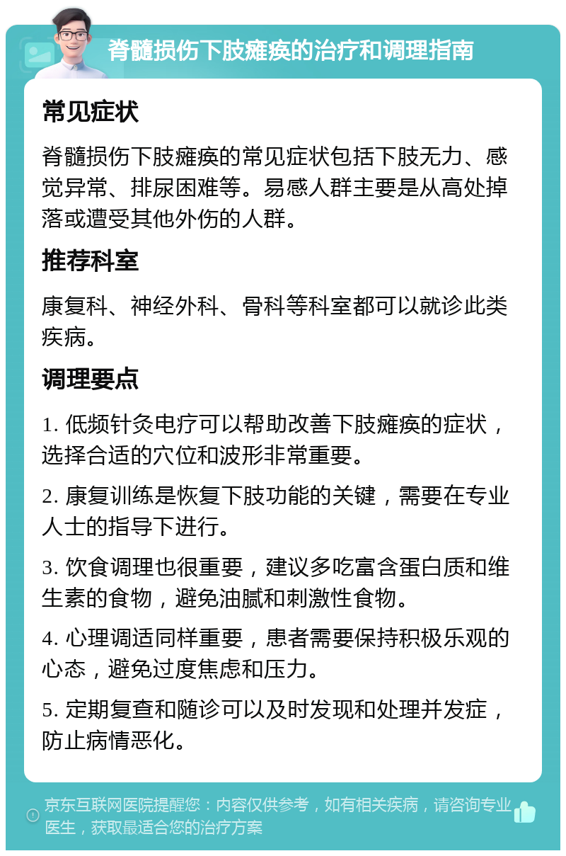 脊髓损伤下肢瘫痪的治疗和调理指南 常见症状 脊髓损伤下肢瘫痪的常见症状包括下肢无力、感觉异常、排尿困难等。易感人群主要是从高处掉落或遭受其他外伤的人群。 推荐科室 康复科、神经外科、骨科等科室都可以就诊此类疾病。 调理要点 1. 低频针灸电疗可以帮助改善下肢瘫痪的症状，选择合适的穴位和波形非常重要。 2. 康复训练是恢复下肢功能的关键，需要在专业人士的指导下进行。 3. 饮食调理也很重要，建议多吃富含蛋白质和维生素的食物，避免油腻和刺激性食物。 4. 心理调适同样重要，患者需要保持积极乐观的心态，避免过度焦虑和压力。 5. 定期复查和随诊可以及时发现和处理并发症，防止病情恶化。