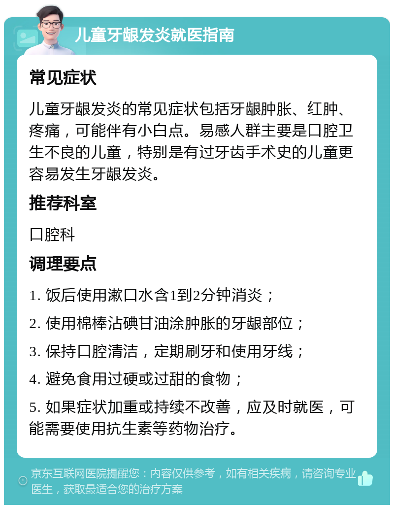 儿童牙龈发炎就医指南 常见症状 儿童牙龈发炎的常见症状包括牙龈肿胀、红肿、疼痛，可能伴有小白点。易感人群主要是口腔卫生不良的儿童，特别是有过牙齿手术史的儿童更容易发生牙龈发炎。 推荐科室 口腔科 调理要点 1. 饭后使用漱口水含1到2分钟消炎； 2. 使用棉棒沾碘甘油涂肿胀的牙龈部位； 3. 保持口腔清洁，定期刷牙和使用牙线； 4. 避免食用过硬或过甜的食物； 5. 如果症状加重或持续不改善，应及时就医，可能需要使用抗生素等药物治疗。