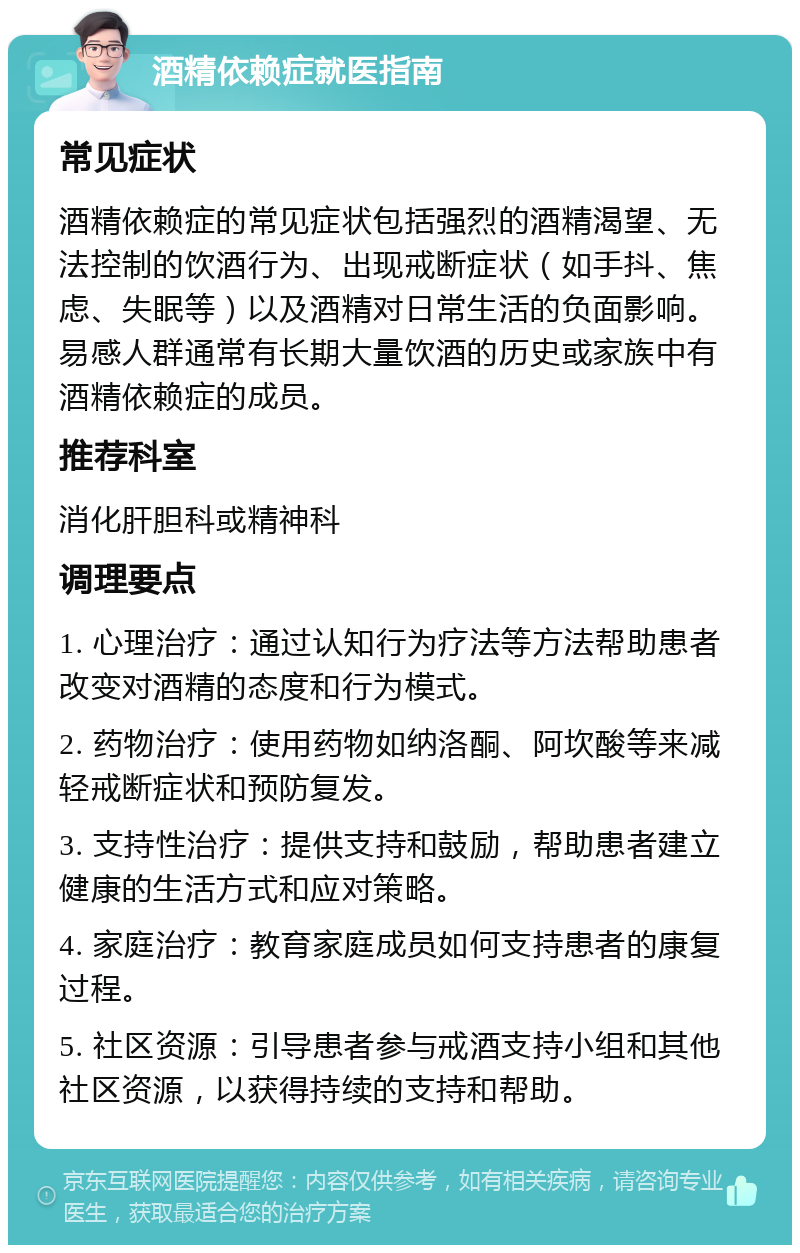 酒精依赖症就医指南 常见症状 酒精依赖症的常见症状包括强烈的酒精渴望、无法控制的饮酒行为、出现戒断症状（如手抖、焦虑、失眠等）以及酒精对日常生活的负面影响。易感人群通常有长期大量饮酒的历史或家族中有酒精依赖症的成员。 推荐科室 消化肝胆科或精神科 调理要点 1. 心理治疗：通过认知行为疗法等方法帮助患者改变对酒精的态度和行为模式。 2. 药物治疗：使用药物如纳洛酮、阿坎酸等来减轻戒断症状和预防复发。 3. 支持性治疗：提供支持和鼓励，帮助患者建立健康的生活方式和应对策略。 4. 家庭治疗：教育家庭成员如何支持患者的康复过程。 5. 社区资源：引导患者参与戒酒支持小组和其他社区资源，以获得持续的支持和帮助。