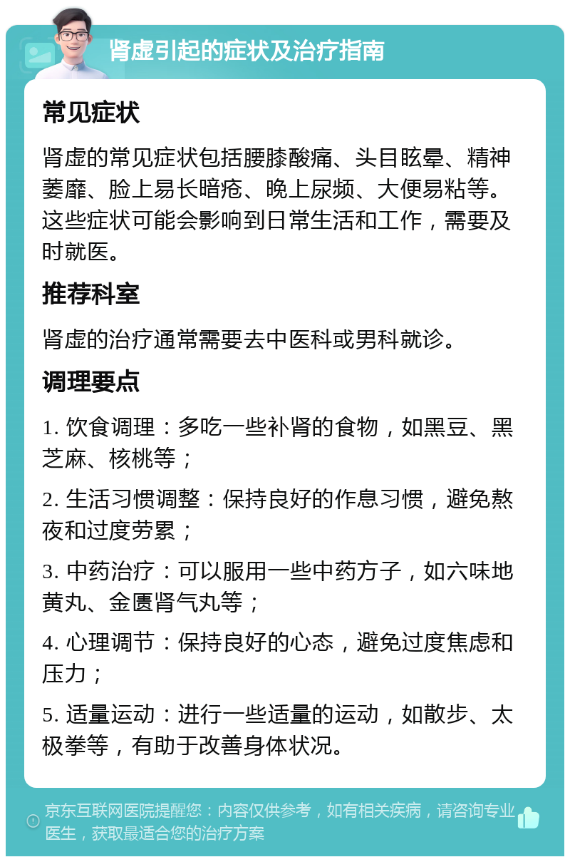 肾虚引起的症状及治疗指南 常见症状 肾虚的常见症状包括腰膝酸痛、头目眩晕、精神萎靡、脸上易长暗疮、晚上尿频、大便易粘等。这些症状可能会影响到日常生活和工作，需要及时就医。 推荐科室 肾虚的治疗通常需要去中医科或男科就诊。 调理要点 1. 饮食调理：多吃一些补肾的食物，如黑豆、黑芝麻、核桃等； 2. 生活习惯调整：保持良好的作息习惯，避免熬夜和过度劳累； 3. 中药治疗：可以服用一些中药方子，如六味地黄丸、金匮肾气丸等； 4. 心理调节：保持良好的心态，避免过度焦虑和压力； 5. 适量运动：进行一些适量的运动，如散步、太极拳等，有助于改善身体状况。