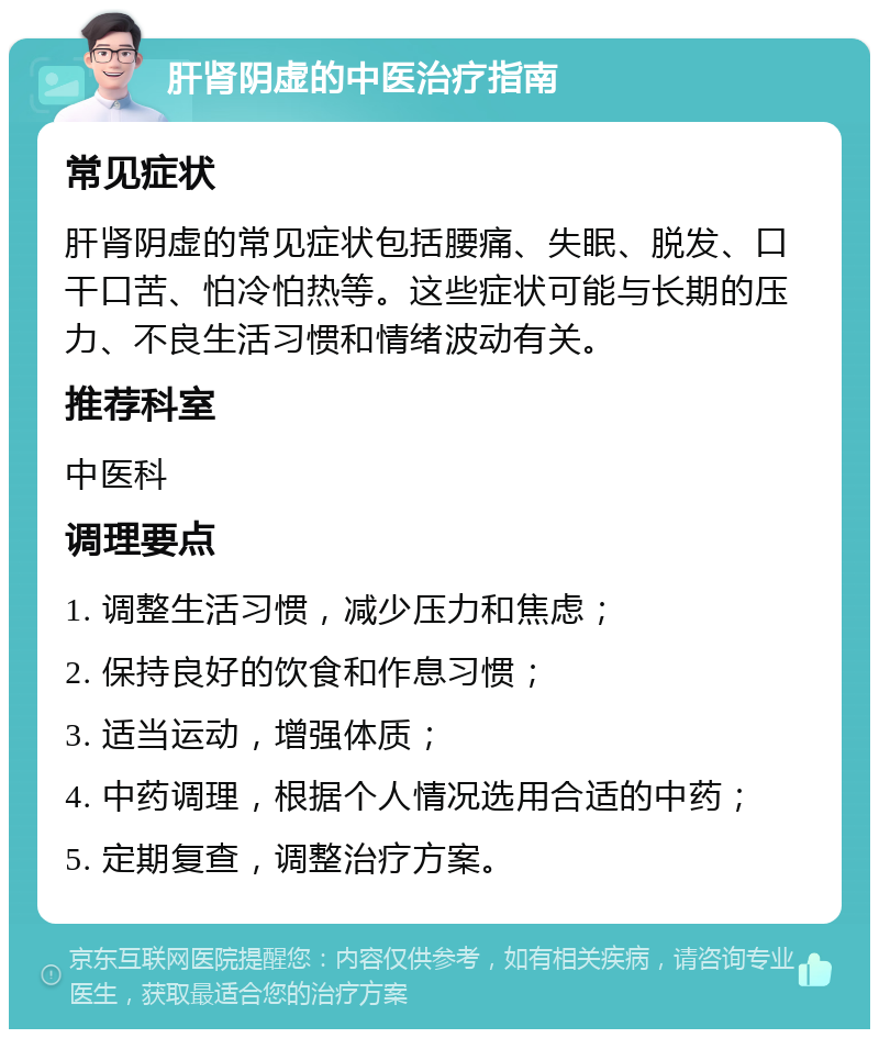 肝肾阴虚的中医治疗指南 常见症状 肝肾阴虚的常见症状包括腰痛、失眠、脱发、口干口苦、怕冷怕热等。这些症状可能与长期的压力、不良生活习惯和情绪波动有关。 推荐科室 中医科 调理要点 1. 调整生活习惯，减少压力和焦虑； 2. 保持良好的饮食和作息习惯； 3. 适当运动，增强体质； 4. 中药调理，根据个人情况选用合适的中药； 5. 定期复查，调整治疗方案。