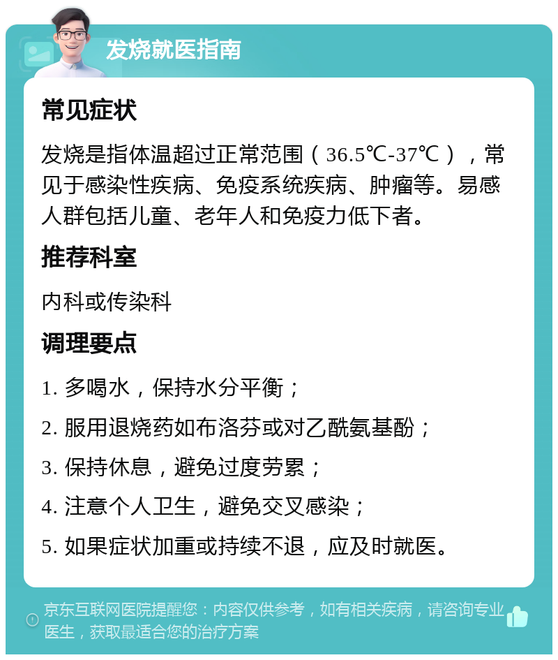 发烧就医指南 常见症状 发烧是指体温超过正常范围（36.5℃-37℃），常见于感染性疾病、免疫系统疾病、肿瘤等。易感人群包括儿童、老年人和免疫力低下者。 推荐科室 内科或传染科 调理要点 1. 多喝水，保持水分平衡； 2. 服用退烧药如布洛芬或对乙酰氨基酚； 3. 保持休息，避免过度劳累； 4. 注意个人卫生，避免交叉感染； 5. 如果症状加重或持续不退，应及时就医。