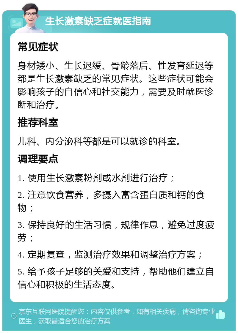 生长激素缺乏症就医指南 常见症状 身材矮小、生长迟缓、骨龄落后、性发育延迟等都是生长激素缺乏的常见症状。这些症状可能会影响孩子的自信心和社交能力，需要及时就医诊断和治疗。 推荐科室 儿科、内分泌科等都是可以就诊的科室。 调理要点 1. 使用生长激素粉剂或水剂进行治疗； 2. 注意饮食营养，多摄入富含蛋白质和钙的食物； 3. 保持良好的生活习惯，规律作息，避免过度疲劳； 4. 定期复查，监测治疗效果和调整治疗方案； 5. 给予孩子足够的关爱和支持，帮助他们建立自信心和积极的生活态度。