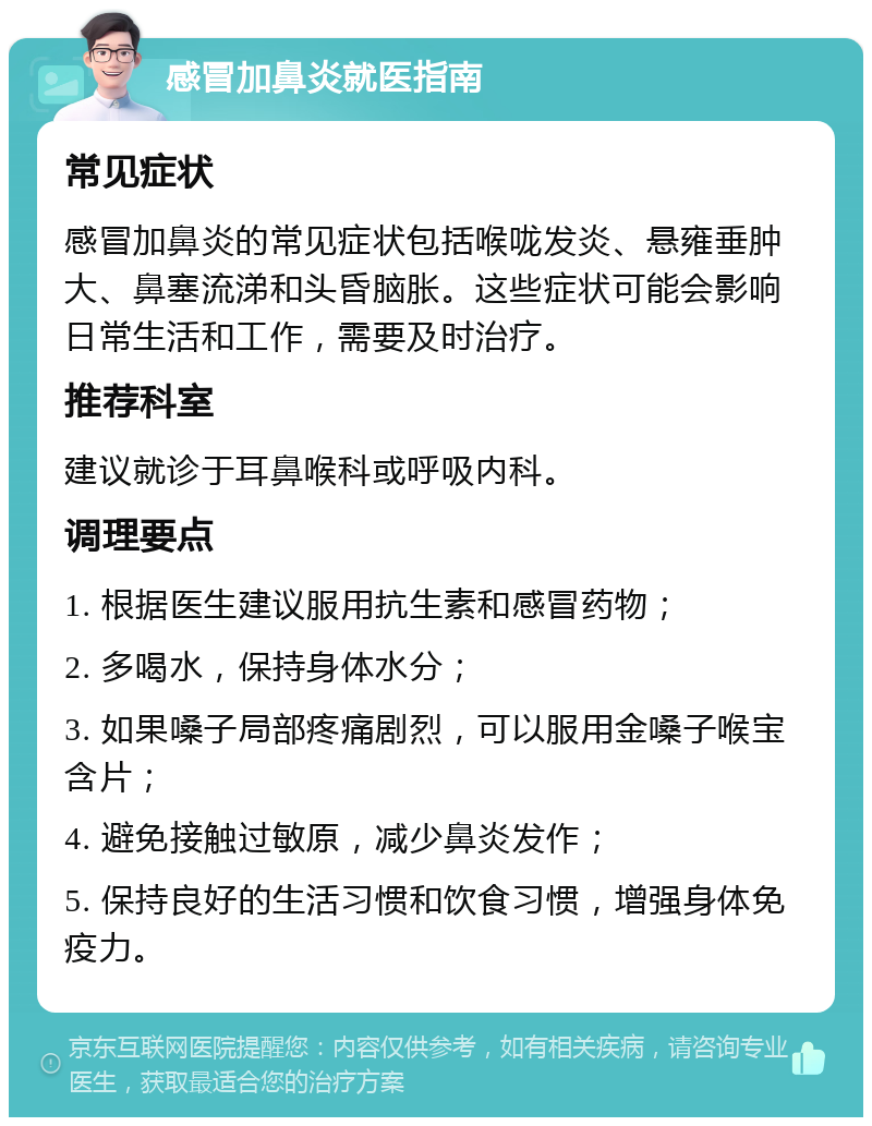 感冒加鼻炎就医指南 常见症状 感冒加鼻炎的常见症状包括喉咙发炎、悬雍垂肿大、鼻塞流涕和头昏脑胀。这些症状可能会影响日常生活和工作，需要及时治疗。 推荐科室 建议就诊于耳鼻喉科或呼吸内科。 调理要点 1. 根据医生建议服用抗生素和感冒药物； 2. 多喝水，保持身体水分； 3. 如果嗓子局部疼痛剧烈，可以服用金嗓子喉宝含片； 4. 避免接触过敏原，减少鼻炎发作； 5. 保持良好的生活习惯和饮食习惯，增强身体免疫力。