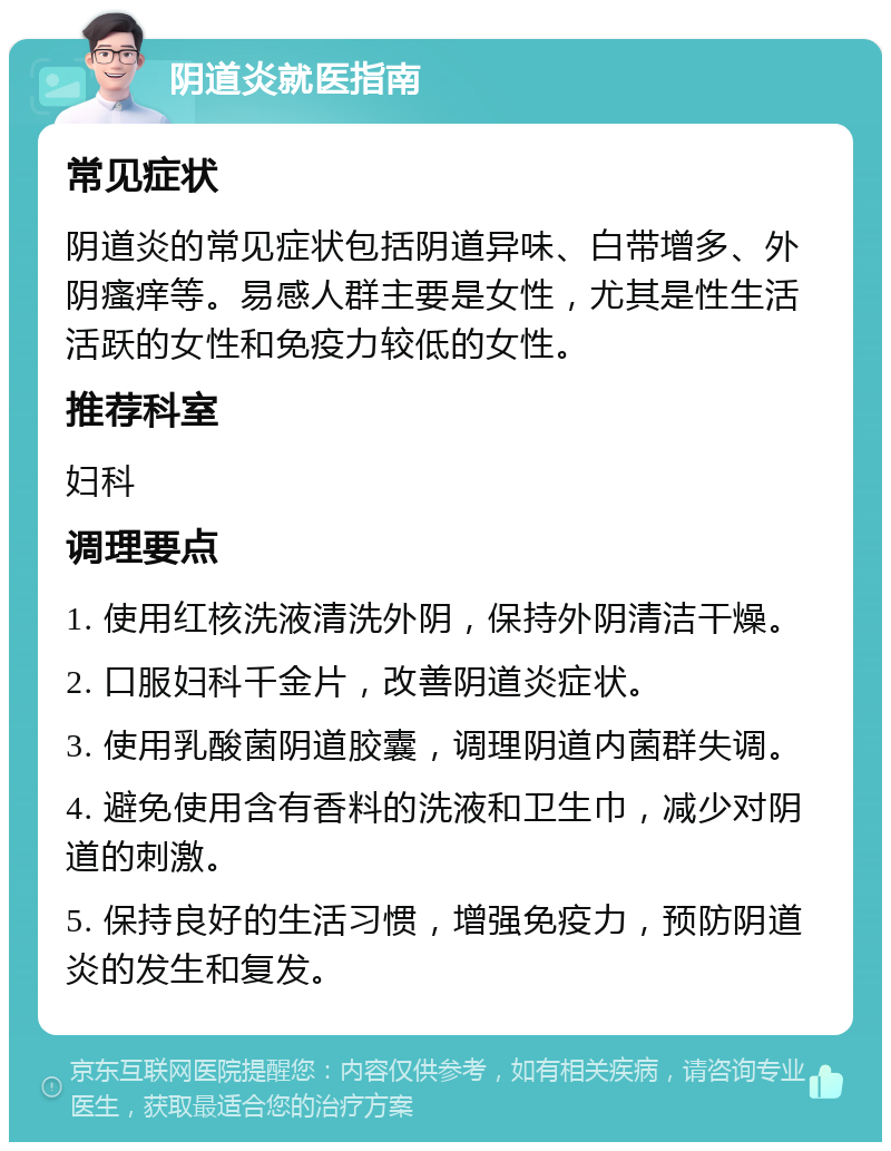 阴道炎就医指南 常见症状 阴道炎的常见症状包括阴道异味、白带增多、外阴瘙痒等。易感人群主要是女性，尤其是性生活活跃的女性和免疫力较低的女性。 推荐科室 妇科 调理要点 1. 使用红核洗液清洗外阴，保持外阴清洁干燥。 2. 口服妇科千金片，改善阴道炎症状。 3. 使用乳酸菌阴道胶囊，调理阴道内菌群失调。 4. 避免使用含有香料的洗液和卫生巾，减少对阴道的刺激。 5. 保持良好的生活习惯，增强免疫力，预防阴道炎的发生和复发。