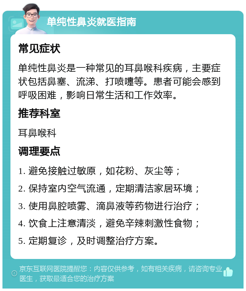 单纯性鼻炎就医指南 常见症状 单纯性鼻炎是一种常见的耳鼻喉科疾病，主要症状包括鼻塞、流涕、打喷嚏等。患者可能会感到呼吸困难，影响日常生活和工作效率。 推荐科室 耳鼻喉科 调理要点 1. 避免接触过敏原，如花粉、灰尘等； 2. 保持室内空气流通，定期清洁家居环境； 3. 使用鼻腔喷雾、滴鼻液等药物进行治疗； 4. 饮食上注意清淡，避免辛辣刺激性食物； 5. 定期复诊，及时调整治疗方案。