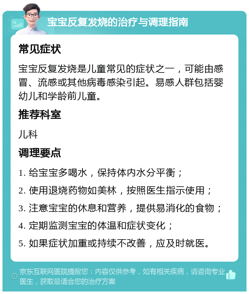 宝宝反复发烧的治疗与调理指南 常见症状 宝宝反复发烧是儿童常见的症状之一，可能由感冒、流感或其他病毒感染引起。易感人群包括婴幼儿和学龄前儿童。 推荐科室 儿科 调理要点 1. 给宝宝多喝水，保持体内水分平衡； 2. 使用退烧药物如美林，按照医生指示使用； 3. 注意宝宝的休息和营养，提供易消化的食物； 4. 定期监测宝宝的体温和症状变化； 5. 如果症状加重或持续不改善，应及时就医。