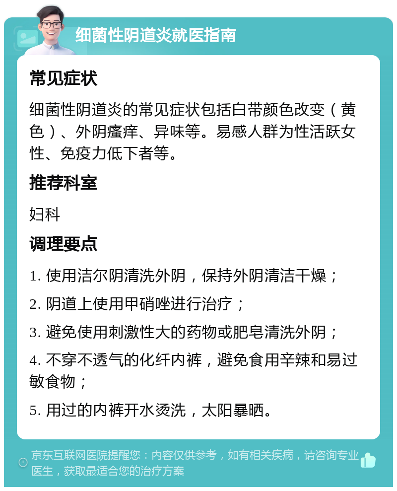 细菌性阴道炎就医指南 常见症状 细菌性阴道炎的常见症状包括白带颜色改变（黄色）、外阴瘙痒、异味等。易感人群为性活跃女性、免疫力低下者等。 推荐科室 妇科 调理要点 1. 使用洁尔阴清洗外阴，保持外阴清洁干燥； 2. 阴道上使用甲硝唑进行治疗； 3. 避免使用刺激性大的药物或肥皂清洗外阴； 4. 不穿不透气的化纤内裤，避免食用辛辣和易过敏食物； 5. 用过的内裤开水烫洗，太阳暴晒。