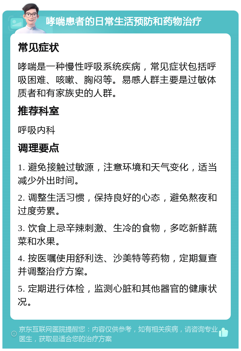 哮喘患者的日常生活预防和药物治疗 常见症状 哮喘是一种慢性呼吸系统疾病，常见症状包括呼吸困难、咳嗽、胸闷等。易感人群主要是过敏体质者和有家族史的人群。 推荐科室 呼吸内科 调理要点 1. 避免接触过敏源，注意环境和天气变化，适当减少外出时间。 2. 调整生活习惯，保持良好的心态，避免熬夜和过度劳累。 3. 饮食上忌辛辣刺激、生冷的食物，多吃新鲜蔬菜和水果。 4. 按医嘱使用舒利迭、沙美特等药物，定期复查并调整治疗方案。 5. 定期进行体检，监测心脏和其他器官的健康状况。