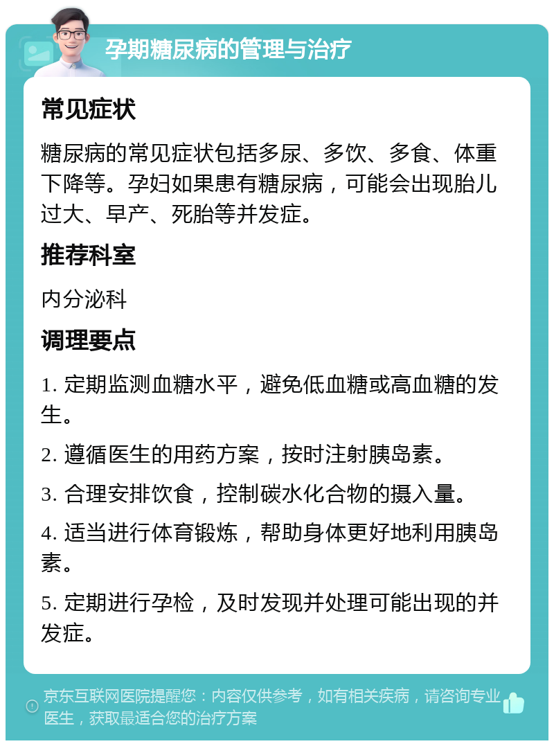 孕期糖尿病的管理与治疗 常见症状 糖尿病的常见症状包括多尿、多饮、多食、体重下降等。孕妇如果患有糖尿病，可能会出现胎儿过大、早产、死胎等并发症。 推荐科室 内分泌科 调理要点 1. 定期监测血糖水平，避免低血糖或高血糖的发生。 2. 遵循医生的用药方案，按时注射胰岛素。 3. 合理安排饮食，控制碳水化合物的摄入量。 4. 适当进行体育锻炼，帮助身体更好地利用胰岛素。 5. 定期进行孕检，及时发现并处理可能出现的并发症。