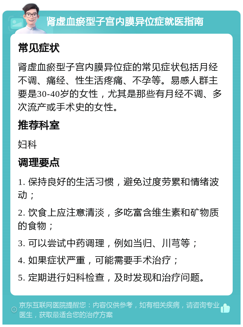 肾虚血瘀型子宫内膜异位症就医指南 常见症状 肾虚血瘀型子宫内膜异位症的常见症状包括月经不调、痛经、性生活疼痛、不孕等。易感人群主要是30-40岁的女性，尤其是那些有月经不调、多次流产或手术史的女性。 推荐科室 妇科 调理要点 1. 保持良好的生活习惯，避免过度劳累和情绪波动； 2. 饮食上应注意清淡，多吃富含维生素和矿物质的食物； 3. 可以尝试中药调理，例如当归、川芎等； 4. 如果症状严重，可能需要手术治疗； 5. 定期进行妇科检查，及时发现和治疗问题。